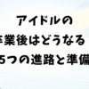 アイドルの卒業後はどうなる？5つの進路と悲惨にしない準備